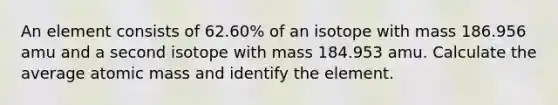 An element consists of 62.60% of an isotope with mass 186.956 amu and a second isotope with mass 184.953 amu. Calculate the average atomic mass and identify the element.