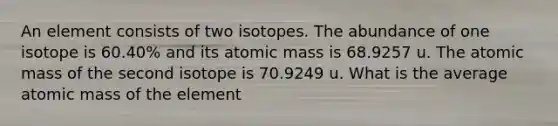 An element consists of two isotopes. The abundance of one isotope is 60.40% and its atomic mass is 68.9257 u. The atomic mass of the second isotope is 70.9249 u. What is the average atomic mass of the element