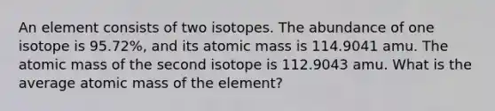 An element consists of two isotopes. The abundance of one isotope is 95.72%, and its atomic mass is 114.9041 amu. The atomic mass of the second isotope is 112.9043 amu. What is the average atomic mass of the element?