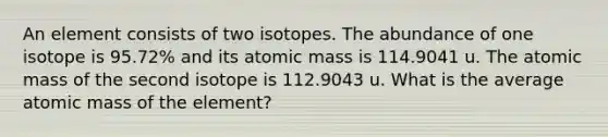 An element consists of two isotopes. The abundance of one isotope is 95.72% and its atomic mass is 114.9041 u. The atomic mass of the second isotope is 112.9043 u. What is the average atomic mass of the element?