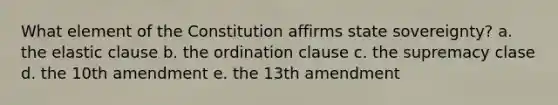 What element of the Constitution affirms state sovereignty? a. the elastic clause b. the ordination clause c. the supremacy clase d. the 10th amendment e. the 13th amendment