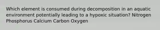 Which element is consumed during decomposition in an aquatic environment potentially leading to a hypoxic situation? Nitrogen Phosphorus Calcium Carbon Oxygen