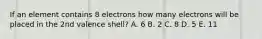 If an element contains 8 electrons how many electrons will be placed in the 2nd valence shell? A. 6 B. 2 C. 8 D. 5 E. 11