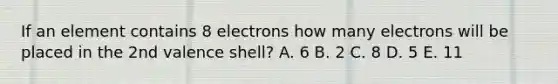 If an element contains 8 electrons how many electrons will be placed in the 2nd valence shell? A. 6 B. 2 C. 8 D. 5 E. 11