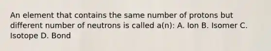 An element that contains the same number of protons but different number of neutrons is called a(n): A. Ion B. Isomer C. Isotope D. Bond