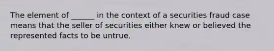 The element of ______ in the context of a securities fraud case means that the seller of securities either knew or believed the represented facts to be untrue.