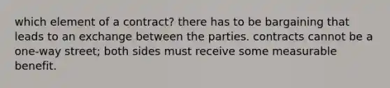 which element of a contract? there has to be bargaining that leads to an exchange between the parties. contracts cannot be a one-way street; both sides must receive some measurable benefit.