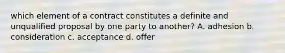 which element of a contract constitutes a definite and unqualified proposal by one party to another? A. adhesion b. consideration c. acceptance d. offer