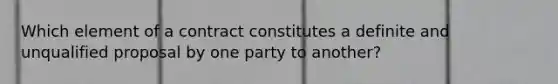 Which element of a contract constitutes a definite and unqualified proposal by one party to another?