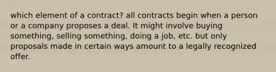 which element of a contract? all contracts begin when a person or a company proposes a deal. It might involve buying something, selling something, doing a job, etc. but only proposals made in certain ways amount to a legally recognized offer.