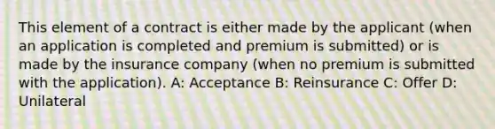 This element of a contract is either made by the applicant (when an application is completed and premium is submitted) or is made by the insurance company (when no premium is submitted with the application). A: Acceptance B: Reinsurance C: Offer D: Unilateral