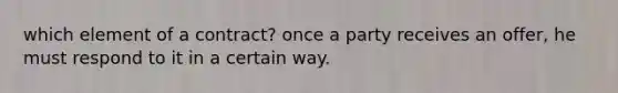 which element of a contract? once a party receives an offer, he must respond to it in a certain way.