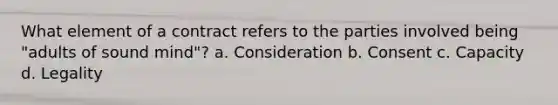 What element of a contract refers to the parties involved being "adults of sound mind"? a. Consideration b. Consent c. Capacity d. Legality