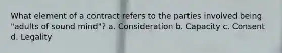 What element of a contract refers to the parties involved being "adults of sound mind"? a. Consideration b. Capacity c. Consent d. Legality