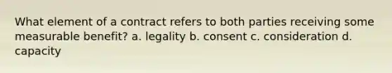 What element of a contract refers to both parties receiving some measurable benefit? a. legality b. consent c. consideration d. capacity