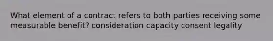 What element of a contract refers to both parties receiving some measurable benefit? consideration capacity consent legality