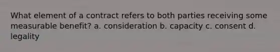 What element of a contract refers to both parties receiving some measurable benefit? a. consideration b. capacity c. consent d. legality