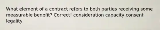 What element of a contract refers to both parties receiving some measurable benefit? Correct! consideration capacity consent legality