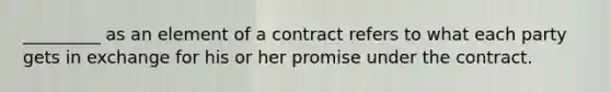 _________ as an element of a contract refers to what each party gets in exchange for his or her promise under the contract.