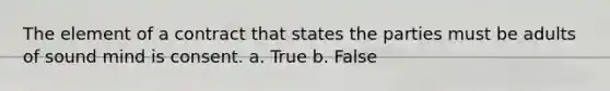 The element of a contract that states the parties must be adults of sound mind is consent. a. True b. False