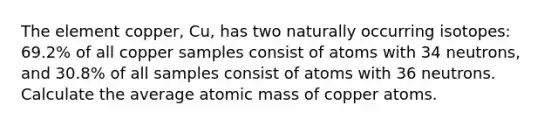 The element copper, Cu, has two naturally occurring isotopes: 69.2% of all copper samples consist of atoms with 34 neutrons, and 30.8% of all samples consist of atoms with 36 neutrons. Calculate the average atomic mass of copper atoms.