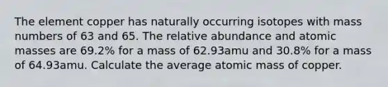 The element copper has naturally occurring isotopes with mass numbers of 63 and 65. The relative abundance and <a href='https://www.questionai.com/knowledge/k6F2qwrmRJ-atomic-masses' class='anchor-knowledge'>atomic masses</a> are 69.2% for a mass of 62.93amu and 30.8% for a mass of 64.93amu. Calculate the average atomic mass of copper.