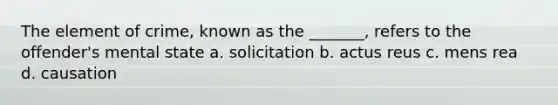 The element of crime, known as the _______, refers to the offender's mental state a. solicitation b. actus reus c. mens rea d. causation