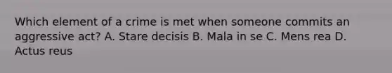 Which element of a crime is met when someone commits an aggressive act? A. Stare decisis B. Mala in se C. Mens rea D. Actus reus