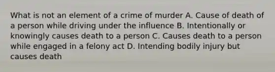 What is not an element of a crime of murder A. Cause of death of a person while driving under the influence B. Intentionally or knowingly causes death to a person C. Causes death to a person while engaged in a felony act D. Intending bodily injury but causes death