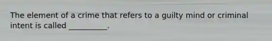 The element of a crime that refers to a guilty mind or criminal intent is called __________.