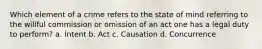 Which element of a crime refers to the state of mind referring to the willful commission or omission of an act one has a legal duty to perform? a. Intent b. Act c. Causation d. Concurrence