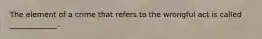 The element of a crime that refers to the wrongful act is called _____________.