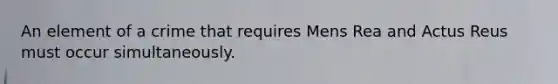 An element of a crime that requires Mens Rea and Actus Reus must occur simultaneously.