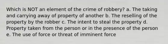 Which is NOT an element of the crime of robbery? a. The taking and carrying away of property of another b. The reselling of the property by the robber c. The intent to steal the property d. Property taken from the person or in the presence of the person e. The use of force or threat of imminent force