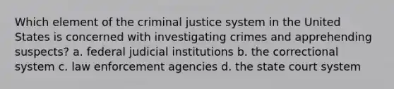 Which element of the criminal justice system in the United States is concerned with investigating crimes and apprehending suspects? a. federal judicial institutions b. the correctional system c. law enforcement agencies d. the state court system