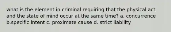 what is the element in criminal requiring that the physical act and the state of mind occur at the same time? a. concurrence b.specific intent c. proximate cause d. strict liability