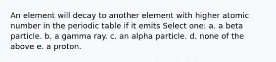 An element will decay to another element with higher atomic number in the periodic table if it emits Select one: a. a beta particle. b. a gamma ray. c. an alpha particle. d. none of the above e. a proton.