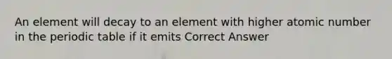 An element will decay to an element with higher atomic number in the periodic table if it emits Correct Answer