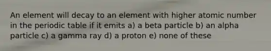 An element will decay to an element with higher atomic number in the periodic table if it emits a) a beta particle b) an alpha particle c) a gamma ray d) a proton e) none of these