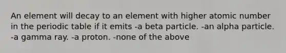 An element will decay to an element with higher atomic number in the periodic table if it emits -a beta particle. -an alpha particle. -a gamma ray. -a proton. -none of the above