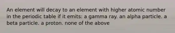 An element will decay to an element with higher atomic number in the periodic table if it emits: a gamma ray. an alpha particle. a beta particle. a proton. none of the above