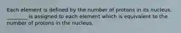 Each element is defined by the number of protons in its nucleus. ________ is assigned to each element which is equivalent to the number of protons in the nucleus.