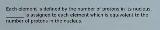 Each element is defined by the number of protons in its nucleus. ________ is assigned to each element which is equivalent to the number of protons in the nucleus.