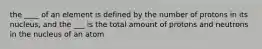 the ____ of an element is defined by the number of protons in its nucleus, and the ___ is the total amount of protons and neutrons in the nucleus of an atom