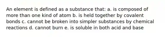 An element is defined as a substance that: a. is composed of more than one kind of atom b. is held together by covalent bonds c. cannot be broken into simpler substances by chemical reactions d. cannot burn e. is soluble in both acid and base