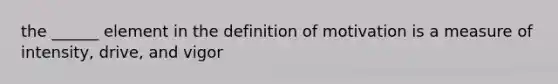 the ______ element in the definition of motivation is a measure of intensity, drive, and vigor