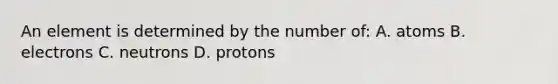 An element is determined by the number of: A. atoms B. electrons C. neutrons D. protons