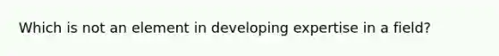 Which is not an element in developing expertise in a field?