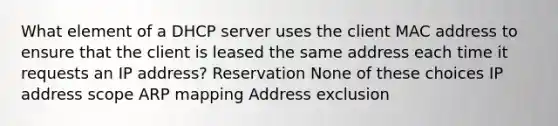 What element of a DHCP server uses the client MAC address to ensure that the client is leased the same address each time it requests an IP address? Reservation None of these choices IP address scope ARP mapping Address exclusion