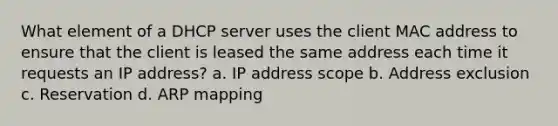 What element of a DHCP server uses the client MAC address to ensure that the client is leased the same address each time it requests an IP address? a. IP address scope b. Address exclusion c. Reservation d. ARP mapping